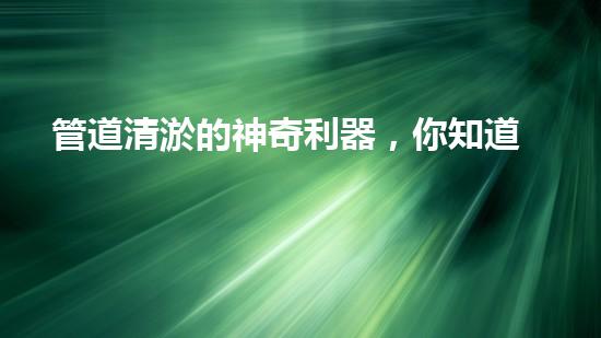 管道清淤的神奇利器，你知道需要哪些設(shè)備嗎？